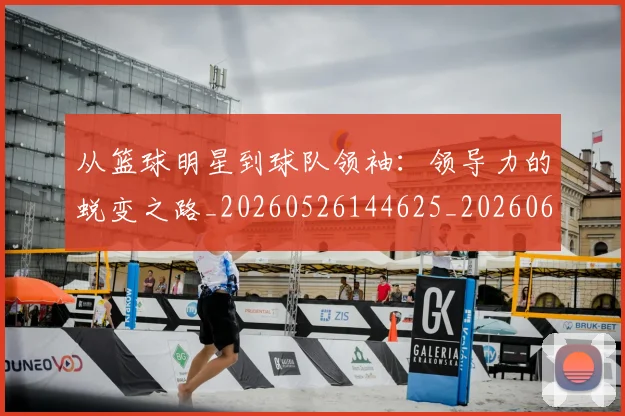 从篮球明星到球队领袖：领导力的蜕变之路_20260526144625_20260608142531